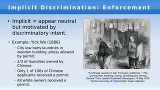 I m p l i c i t D i s c r i m i n a t i o n : E n f o r c e m e n t
●
Example: Yick Wo (1886)
– City law bans laundries in
wooden building unless allowed
by permit.
– 2/3 of laundries owned by
Chinese.
– Only 1 of 100s of Chinese
applicants received a permit.
– All white owners received a
permit.
●
Implicit = appear neutral
but motivated by
discriminatory intent.
"A Chinese Laundry in San Francisco, California – "The
Coming Man Washing, Drying, Sprinkling and Ironing
Clothes" From Leslie's Illustrated Newspaper, 14 May 1870.
Via the University of Virginia Mark Twain collection.
 
