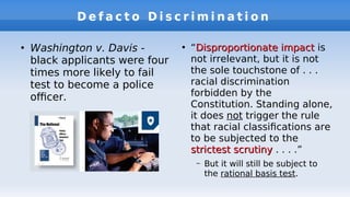 D e f a c t o D i s c r i m i n a t i o n
●
Washington v. Davis -
black applicants were four
times more likely to fail
test to become a police
ofcer.
●
“Disproportionate impactDisproportionate impact is
not irrelevant, but it is not
the sole touchstone of . . .
racial discrimination
forbidden by the
Constitution. Standing alone,
it does not trigger the rule
that racial classifcations are
to be subjected to the
strictest scrutinystrictest scrutiny . . . .”
– But it will still be subject to
the rational basis test.
 