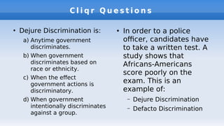 C l i q r Q u e s t i o n s
●
Dejure Discrimination is:
a) Anytime government
discriminates.
b) When government
discriminates based on
race or ethnicity.
c) When the efect
government actions is
discriminatory.
d) When government
intentionally discriminates
against a group.
●
In order to a police
ofcer, candidates have
to take a written test. A
study shows that
Africans-Americans
score poorly on the
exam. This is an
example of:
– Dejure Discrimination
– Defacto Discrimination
 