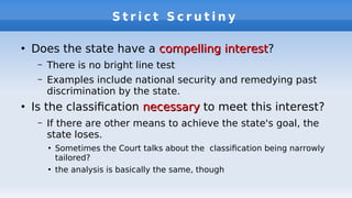 S t r i c t S c r u t i n y
●
Does the state have a compelling interestcompelling interest?
– There is no bright line test
– Examples include national security and remedying past
discrimination by the state.
●
Is the classifcation necessarynecessary to meet this interest?
– If there are other means to achieve the state's goal, the
state loses.
●
Sometimes the Court talks about the classifcation being narrowly
tailored?
●
the analysis is basically the same, though
 