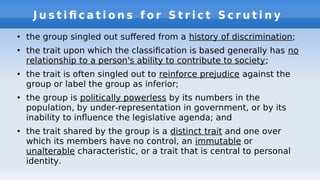J u s t i f c a t i o n s f o r S t r i c t S c r u t i n y
●
the group singled out sufered from a history of discrimination;
●
the trait upon which the classifcation is based generally has no
relationship to a person's ability to contribute to society;
●
the trait is often singled out to reinforce prejudice against the
group or label the group as inferior;
●
the group is politically powerless by its numbers in the
population, by under-representation in government, or by its
inability to infuence the legislative agenda; and
●
the trait shared by the group is a distinct trait and one over
which its members have no control, an immutable or
unalterable characteristic, or a trait that is central to personal
identity.
 