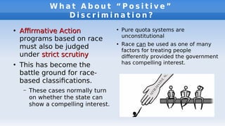 W h a t A b o u t “ P o s i t i v e ”
D i s c r i m i n a t i o n ?
●
Afrmative ActionAfrmative Action
programs based on race
must also be judged
under strict scrutinystrict scrutiny
●
This has become the
battle ground for race-
based classifcations.
– These cases normally turn
on whether the state can
show a compelling interest.
●
Pure quota systems are
unconstitutional
●
Race can be used as one of many
factors for treating people
diferently provided the government
has compelling interest.
 