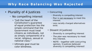 W h y R a c e B a l a n c i n g W a s R e j e c t e d
●
Plurality of 4 Justices
– No compelling interest
●
"[a]t the heart of the
Constitution's guarantee
of equal protection lies the
simple command that the
Government must treat
citizens as individuals, not
as simply components of a
racial, religious, sexual or
national class."
●
Ultimate goal must be
color blindness.
●
Concurring
– Diversity is compelling interest
– Plan is not necessary to meet this
interest.
– Less racially charged alternatives
exist.
●
Dissent (4 Justices)
– Diversity is compelling interest
– The plan was necessary to meet
this interest.
– NOTE – together with concurring
opinion, 5 Justices believed
diversity is compelling interest!
 