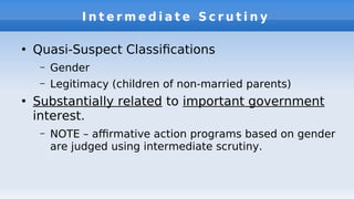 I n t e r m e d i a t e S c r u t i n y
●
Quasi-Suspect Classifcations
– Gender
– Legitimacy (children of non-married parents)
●
Substantially related to important government
interest.
– NOTE – afrmative action programs based on gender
are judged using intermediate scrutiny.
 