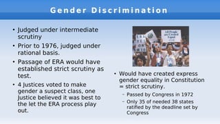 G e n d e r D i s c r i m i n a t i o n
●
Judged under intermediate
scrutiny
●
Prior to 1976, judged under
rational basis.
●
Passage of ERA would have
established strict scrutiny as
test.
●
4 Justices voted to make
gender a suspect class, one
Justice believed it was best to
the let the ERA process play
out.
●
Would have created express
gender equality in Constitution
= strict scrutiny.
– Passed by Congress in 1972
– Only 35 of needed 38 states
ratifed by the deadline set by
Congress
 