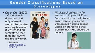 G e n d e r C l a s s i f c a t i o n s B a s e d o n
S t e r e o t y p e s
●
Orr v. Orr (1979)
– Court struck
down law that
only allowed
women to receive
alimony because
it was based on
stereotype that
men are always
the breadwinner.
– See also
United States v.
Virginia
●
Mississippi University for
Women v. Hogan (1982) –
Court struck down admission
policy that only allowed
women into nursing school.
Based on stereotype that
women, not men, should be
nurses.
 