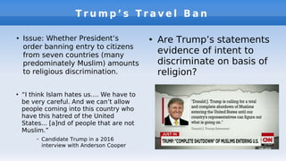 T r u m p ’ s T r a v e l B a n
●
Issue: Whether President’s
order banning entry to citizens
from seven countries (many
predominately Muslim) amounts
to religious discrimination.
●
Are Trump’s statements
evidence of intent to
discriminate on basis of
religion?
●
“I think Islam hates us…. We have to
be very careful. And we can’t allow
people coming into this country who
have this hatred of the United
States... [a]nd of people that are not
Muslim.”
– Candidate Trump in a 2016
interview with Anderson Cooper
 