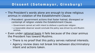 D i s s e n t ( S o t o m a y o r , G i n s b u r g )
●
The President’s words alone are enough to show religious
animus in violation of the Establishment Clause.
– Precedent: government actions that foster hatred, disrespect or
contempt of religion violate the Establishment Clause.
●
Government cannot act with intent to disfavor a particular religion.
●
a reasonable observer would conclude the policy was driven by anti-Muslim
animus.
●
Even under rational basis it fails because of the clear animus
the President has toward Muslims.
●
There is no proof that this policy serves national interests.
●
Agency review does not break link between discriminatory
intent and actions taken.
 
