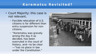 K o r e m a t s u R e v i s i t e d ?
●
Court Majority: this case is
not relevant.
– Forcible relocation of U.S.
citizens is far diferent than
entry suspension for non-
citizens.
– “Korematsu was gravely
wrong the day it as
decided, has been
overruled in the court of
history, and—to be clear
—“has no place in law
under the Constitution.”
 