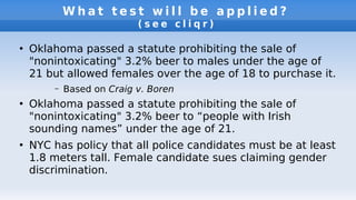W h a t t e s t w i l l b e a p p l i e d ?
( s e e c l i q r )
●
Oklahoma passed a statute prohibiting the sale of
"nonintoxicating" 3.2% beer to males under the age of
21 but allowed females over the age of 18 to purchase it.
– Based on Craig v. Boren
●
Oklahoma passed a statute prohibiting the sale of
"nonintoxicating" 3.2% beer to “people with Irish
sounding names” under the age of 21.
●
NYC has policy that all police candidates must be at least
1.8 meters tall. Female candidate sues claiming gender
discrimination.
 
