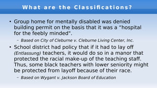 W h a t a r e t h e C l a s s i f c a t i o n s ?
●
Group home for mentally disabled was denied
building permit on the basis that it was a “hospital
for the feebly minded".
– Based on City of Cleburne v. Cleburne Living Center, Inc.
●
School district had policy that if it had to lay of
(Entlassung) teachers, it would do so in a manor that
protected the racial make-up of the teaching staf.
Thus, some black teachers with lower seniority might
be protected from layof because of their race.
– Based on Wygant v. Jackson Board of Education
 