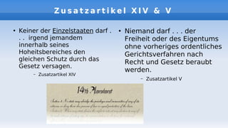 Z u s a t z a r t i k e l X I V & V
●
Keiner der Einzelstaaten darf .
. . irgend jemandem
innerhalb seines
Hoheitsbereiches den
gleichen Schutz durch das
Gesetz versagen.
– Zusatzartikel XIV
●
Niemand darf . . . der
Freiheit oder des Eigentums
ohne vorheriges ordentliches
Gerichtsverfahren nach
Recht und Gesetz beraubt
werden.
– Zusatzartikel V
 