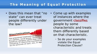 T h e M e a n i n g o f E q u a l P r o t e c t i o n
●
Does this mean that “no
state” can ever treat
people diferently under
the law?
●
Come up with examples
of instances where the
government classifesclassifes
people by some
characteristic and treats
them diferently based
on that characteristic.
– So do your examples
violate the Equal
Protection Clause?
 