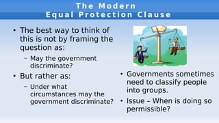 T h e M o d e r n
E q u a l P r o t e c t i o n C l a u s e
●
The best way to think of
this is not by framing the
question as:
– May the government
discriminate?
●
But rather as:
– Under what
circumstances may the
government discriminate?
●
Governments sometimes
need to classify people
into groups.
●
Issue – When is doing so
permissible?
 