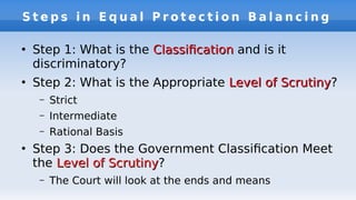 S t e p s i n E q u a l P r o t e c t i o n B a l a n c i n g
●
Step 1: What is the ClassifcationClassifcation and is it
discriminatory?
●
Step 2: What is the Appropriate Level of ScrutinyLevel of Scrutiny?
– Strict
– Intermediate
– Rational Basis
●
Step 3: Does the Government Classifcation Meet
the Level of ScrutinyLevel of Scrutiny?
– The Court will look at the ends and means
 
