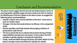 Conclusion and Recommendation
The above review suggest that the Act has had limited impact in terms of
ensuring gender equitable wages and more needs to be done to improve
the effectiveness of this Act. Based on the above review, we suggest the
following policy recommendations:
• towards a clearer and a concise definition of the term “same work or
work of a similar nature
• Changes in the law that would enhance its efficacy in the unorganized
sector
• Harsher penalties could help towards discouraging violations of
prosecutions under the Act.
• The focus should also be on policies that promote sharing of family
responsibilities amongst men and women. In this context, the ILO's
mandate on gender equality is of particular importance
• Finally, continued efforts through advocacy and public debate to bring
about a stronger social commitment for equality are needed.
 