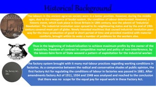 Historical Background
The labours in the ancient agrarian society were in a better position. However, during the middle
ages, due to the emergence of feudal system, the condition of labour deteriorated. However, a
historic event, which took place in Great Britain in 18th century, was the advent of ‘Industrial
Revolution’. The industrial revolution soon spread to its neighbouring status and by the end of 19th
century covered most part of globe. Newly invented machines that caused industrial revolution pave
way for the mass production of good in short period of time and provided mankind with material
comforts, brought within its wake a number of problems for the workers also.
Thus in the beginning of industrialization to achieve maximum profits by the owner of the
industries, freedom of contract in competitive market and policy of non-interference, by
the laissez-faire form of State weaved a pattern of exploitation for the industrial worker.
The factory system brought with it many mal-labour practices regarding working conditions in
factories. As a compromise between the radical and conservative shades of public opinion, the
first Factory Act for regulating the conditions of labour in factories was passed in 1881. After
amendments factory Act of 1911, 1934 and 1948 was analysed and reached to the conclusion
that there was no scope for the equal pay for equal work in these Factory Act.
 