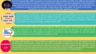 The ILO Convention(No. 100) “pay equity” as a fundamental right of workers. On 29th June, 1951 the ILO adopted
the Equal Remuneration Convention, which requires each member to ensure the application of the principle of
equal remuneration for men and women worker for the work of equal value. The principle is also enshrined in the
Constitution of India as a directive principle of State policy under Article 39(d). The framers of the Indian
Constitution were well aware about inequalities regarding pay parity.
The Convention on the Elimination of all forms of Discrimination against Women (CEDAW), which was adopted by the UN
General Assembly on 18 December, 1979 too recognizes “pay equity” as a right of women in Article 11. The European
Economic Community Act (originally signed on March 25, 1957) too makes a provision for equal pay for equal work or
work of equal value for men and women. The Social Summit of Copenhagen in 1995 led to the adoption in 1998 of the
ILO declaration on Fundamental Principles and Rights at Work (FPR).
the Equal Remuneration Ordinance was promulgated in 1975 to give effect to the Constitution provisions and
the I.L.O. Convention no. 100 of 1951 in the International Women Year. The Ordinance was replaced by the
Equal Remuneration Act, 1976 seeking to provide for payment of equal remuneration to men and women
workers for payment on discrimination on the ground of sex.
The Equal Remuneration Act, 1976 provides for payment of equal remuneration to men and women and help
prevent gender discrimination. Article 39 of the Indian Constitution envisages that the States will have a policy
for securing equal pay for equal work for both men and women. An Act to provide for the payment of equal
remuneration to men and women workers and for the prevention of discrimination, on the ground of sex, against
women in the matter of employment and for matters connected therewith or incidental thereto.
 