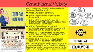 Constitutional Validity
The Preamble of the Constitution provides for
Justice and Equality to all.
 Article 14 equality before law
 Article 15 guarantees a right against
discrimination
 Article 15(3) recognizes ‘protective
discrimination’ to bring women at par with
men in all possible respects.
 Article 16 provides right to equal
opportunity regarding public employment
irrespective of the sex of the person.
 Article 39(a) states that the citizens, men,
and women, equally, have the right to an
adequate means of livelihood.
 Article 39(d) “that there is equal pay for
equal work for both men and women”.
The Doctrine of ‘equal pay for equal work’ is not
a fundamental right but a Constitutional right.
Equal remuneration for men and women is the
right of an employee without any qualification
 
