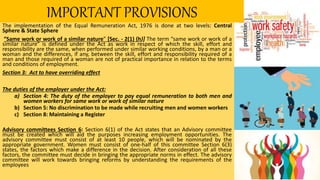 IMPORTANT PROVISIONS
The implementation of the Equal Remuneration Act, 1976 is done at two levels: Central
Sphere & State Sphere
“Same work or work of a similar nature” [Sec. - 2(1) (h)] The term “same work or work of a
similar nature” is defined under the Act as work in respect of which the skill, effort and
responsibility are the same, when performed under similar working conditions, by a man or a
woman and the differences, if any, between the skill, effort and responsibility required of a
man and those required of a woman are not of practical importance in relation to the terms
and conditions of employment.
Section 3: Act to have overriding effect
The duties of the employer under the Act:
a) Section 4: The duty of the employer to pay equal remuneration to both men and
women workers for same work or work of similar nature
b) Section 5: No discrimination to be made while recruiting men and women workers
c) Section 8: Maintaining a Register
Advisory committees Section 6: Section 6(1) of the Act states that an Advisory committee
must be created which will aid the purposes increasing employment opportunities. The
advisory committee must consist of at least 10 people, which will be nominated by the
appropriate government. Women must consist of one-half of this committee Section 6(3)
states, the factors which make a difference in the decision. After consideration of all these
factors, the committee must decide in bringing the appropriate norms in effect. The advisory
committee will work towards bringing reforms by understanding the requirements of the
employees
 