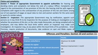 Offences and Penalties: Section 10 and section 11:
Offence Penalty
Employer omits/fails to
-maintain the register
-produce the register and other relevant documents
-give evidence
-give any information
Maximum: Rs 10,000
OR
Maximum Imprisonment: 1 month
OR
Both
Claims and complaints:
Section 7: Power of appropriate Government to appoint authorities for hearing and
deciding claims and complaints not below the rank of a Labour Officer. Complaints with
regard to the contravention of any provision of this Act; the hearing shall be with regard to
Complaints with regard to the contravention of any provision of this Act and Claims arising
out of non-payment of wages at equal rates to men and women workers for the same work
or work of a similar nature.
Section 8 - Inspectors :The appropriate Government may, by notification, appoint such
persons as it may think fit to be Inspectors for the purpose of making an investigation as to
whether the provisions of this Act, or the rules made thereunder, are being complied with by
employers, and may define the local limits within which an Inspector may make such
investigation. An Inspector may, at any place within the local limits of his jurisdiction, - Enter
Premises, require production of documents, take evidence on spot and Make copies of
required documents etc.
 