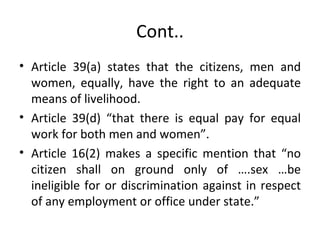 Cont.. Article 39(a) states that the citizens, men and women, equally, have the right to an adequate means of livelihood.  Article 39(d) “that there is equal pay for equal work for both men and women”. Article 16(2) makes a specific mention that “no citizen shall on ground only of ….sex …be ineligible for or discrimination against in respect of any employment or office under state.” 