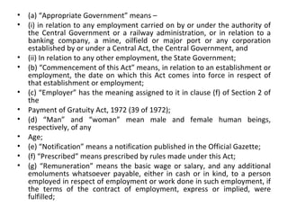 (a) “Appropriate Government” means – (i) in relation to any employment carried on by or under the authority of the Central Government or a railway administration, or in relation to a banking company, a mine, oilfield or major port or any corporation established by or under a Central Act, the Central Government, and (ii) In relation to any other employment, the State Government; (b) “Commencement of this Act” means, in relation to an establishment or employment, the date on which this Act comes into force in respect of that establishment or employment;  (c) “Employer” has the meaning assigned to it in clause (f) of Section 2 of the Payment of Gratuity Act, 1972 (39 of 1972); (d) “Man” and “woman” mean male and female human beings, respectively, of any Age; (e) “Notification” means a notification published in the Official Gazette; (f) “Prescribed” means prescribed by rules made under this Act; (g) “Remuneration” means the basic wage or salary, and any additional emoluments whatsoever payable, either in cash or in kind, to a person employed in respect of employment or work done in such employment, if the terms of the contract of employment, express or implied, were fulfilled; 