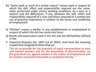 (h) “Same work or work of a similar nature” means work in respect of which the skill, effort and responsibility required are the same, when performed under similar working conditions, by a man or a woman and the differences, if any, between the skill, effort and responsibility required of a man and those required of a woman are not of practical importance in relation to the terms and conditions of employment (i) “Worker” means a worker in any establishment or employment in respect of which this Act has come into force; (j) Words and expressions used in this Act and not defined but defined in the Industrial Disputes Act, 1947 (14 of 1947), shall have the meaning respectively assigned to them that act. “ An act to provide for the payment of equal remuneration to men and women workers and for the prevention of discrimination, on the ground of sex, against women in the matter of employment and for matters connected therewith or incidental thereto. “  