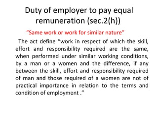 Duty of employer to pay equal remuneration (sec.2(h))  “ Same work or work for similar nature” The act define “work in respect of which the skill, effort and responsibility required are the same, when performed under similar working conditions, by a man or a women and the difference, if any between the skill, effort and responsibility required of man and those required of a women are not of practical importance in relation to the terms and condition of employment .”  