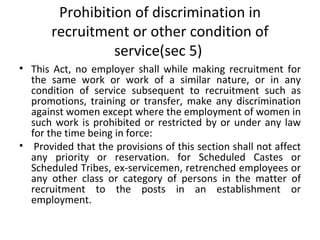 Prohibition of discrimination in recruitment or other condition of service(sec 5)  This Act, no employer shall while making recruitment for the same work or work of a similar nature, or in any condition of service subsequent to recruitment such as promotions, training or transfer, make any discrimination against women except where the employment of women in such work is prohibited or restricted by or under any law for the time being in force:   Provided that the provisions of this section shall not affect any priority or reservation. for Scheduled Castes or Scheduled Tribes, ex-servicemen, retrenched employees or any other class or category of persons in the matter of recruitment to the posts in an establishment or employment. 