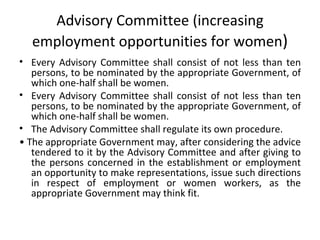 Advisory Committee ( increasing employment opportunities for women ) Every Advisory Committee shall consist of not less than ten persons, to be nominated by the appropriate Government, of which one-half shall be women. Every Advisory Committee shall consist of not less than ten persons, to be nominated by the appropriate Government, of which one-half shall be women. The Advisory Committee shall regulate its own procedure. •  The appropriate Government may, after considering the advice tendered to it by the Advisory Committee and after giving to the persons concerned in the establishment or employment an opportunity to make representations, issue such directions in respect of employment or women workers, as the appropriate Government may think fit.   
