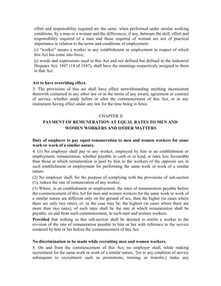 effort and responsibility required are the same, when performed under similar working
conditions, by a man or a woman and the differences, if any, between the skill, effort and
responsibility required of a man and those required of woman are not of practical
importance in relation to the terms and conditions of employment:
(i) “worker” means a worker in any establishment or employment in respect of which
this Act has come into force;
(j) words and expressions used in this Act and not defined but defined in the Industrial
Disputes Act, 1947 (14 of 1947), shall have the meanings respectively assigned to them
in that Act.
Act to have overriding effect.
3. The provisions of this act shall have effect notwithstanding anything inconsistent
therewith contained in any other law or in the terms of any award, agreement or contract
of service, whether made before or after the commencement of this Act, or in any
instrument having effect under any law for the time being in force.
CHAPTER II
PAYMENT OF REMUNERATION AT EQUAL RATES TO MEN AND
WOMEN WORKERS AND OTHER MATTERS
Duty of employer to pay equal remuneration to men and women workers for same
work or work of a similar nature.
4. (1) No employer shall pay to any worker, employed by him in an establishment or
employment, remuneration, whether payable in cash or in kind, at rates less favourable
than those at which remuneration is paid by him to the workers of the opposite sex in
such establishment or employment for performing the same work or work of a similar
nature.
(2) No employer shall, for the purpose of complying with the provisions of sub-section
(1), reduce the rate of remuneration of any worker.
(3) Where, in an establishment or employment, the rates of remuneration payable before
the commencement of this Act for men and women workers for the same work or work of
a similar nature are different only on the ground of sex, then the higher (in cases where
there are only two rates), or, as the case may be, the highest (in cases where there are
more than two rates), of such rates shall be the rate at which remuneration shall be
payable, on and from such commencement, to such men and women workers:
Provided that nothing in this sub-section shall be deemed to entitle a worker to the
revision of the rate of remuneration payable to him or her with reference to the service
rendered by him or her before the commencement of this Act.
No discrimination to be made while recruiting men and women workers.
5. On and from the commencement of this Act, no employer shall, while making
recruitment for the same work or work of a similar nature, 1
[or in any condition of service
subsequent to recruitment such as promotions, training or transfer,] make any
 