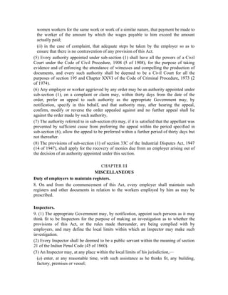 women workers for the same work or work of a similar nature, that payment be made to
the worker of the amount by which the wages payable to him exceed the amount
actually paid;
(ii) in the case of complaint, that adequate steps be taken by the employer so as to
ensure that there is no contravention of any provision of this Act.
(5) Every authority appointed under sub-section (1) shall have all the powers of a Civil
Court under the Code of Civil Procedure, 1908 (5 of 1908), for the purpose of taking
evidence and of enforcing the attendance of witnesses and compelling the production of
documents, and every such authority shall be deemed to be a Civil Court for all the
purposes of section 195 and Chapter XXVI of the Code of Criminal Procedure, 1973 (2
of 1974).
(6) Any employer or worker aggrieved by any order may be an authority appointed under
sub-section (1), on a complaint or claim may, within thirty days from the date of the
order, prefer an appeal to such authority as the appropriate Government may, by
notification, specify in this behalf, and that authority may, after hearing the appeal,
confirm, modify or reverse the order appealed against and no further appeal shall lie
against the order made by such authority.
(7) The authority referred to in sub-section (6) may, if it is satisfied that the appellant was
prevented by sufficient cause from preferring the appeal within the period specified in
sub-section (6), allow the appeal to be preferred within a further period of thirty days but
not thereafter.
(8) The provisions of sub-section (1) of section 33C of the Industrial Disputes Act, 1947
(14 of 1947), shall apply for the recovery of monies due from an employer arising out of
the decision of an authority appointed under this section.
CHAPTER III
MISCELLANEOUS
Duty of employers to maintain registers.
8. On and from the commencement of this Act, every employer shall maintain such
registers and other documents in relation to the workers employed by him as may be
prescribed.
Inspectors.
9. (1) The appropriate Government may, by notification, appoint such persons as it may
think fit to be Inspectors for the purpose of making an investigation as to whether the
provisions of this Act, or the rules made thereunder, are being complied with by
employers, and may define the local limits within which an Inspector may make such
investigation.
(2) Every Inspector shall be deemed to be a public servant within the meaning of section
21 of the Indian Penal Code (45 of 1860).
(3) An Inspector may, at any place within the local limits of his jurisdiction,—
(a) enter, at any reasonable time, with such assistance as he thinks fit, any building,
factory, premises or vessel;
 