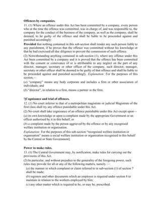Offences by companies.
11. (1) Where an offence under this Act has been committed by a company, every person
who at the time the offence was committed, was in charge of, and was responsible to, the
company for the conduct of the business of the company, as well as the company, shall be
deemed, to be guilty of the offence and shall be liable to be proceeded against and
punished accordingly:
Provided that nothing contained in this sub-section shall render any such person liable to
any punishment, if he proves that the offence was committed without his knowledge or
that he had exercised all due diligence to prevent the commission of such offence.
(2) Notwithstanding anything contained in sub-section (1), where any offence under this
Act been committed by a company and it is proved that the offence has been committed
with the consent or connivance of or is attributable to any neglect on the part of any
director, manager, secretary or other officer of the company, such director, manager,
secretary or other officer shall be deemed to be guilty of that offence and shall be liable to
be proceeded against and punished accordingly. Explanation: For the purposes of this
section,—
(a) “company” means any body corporate and includes a firm or other association of
individuals; and
(b) “director”, in relation to a firm, means a partner in the firm.
4
[Cognizance and trial of offences.
12. (1) No court inferior to that of a metropolitan magistrate or judicial Magistrate of the
first class shall try any offence punishable under this Act.
(2) No court shall take cognizance of an offence punishable under this Act except upon—
(a) its own knowledge or upon a complaint made by the appropriate Government or an
officer authorised by it in this behalf, or
(b) a complaint made by the person aggrieved by the offence or by any recognised
welfare institution or organisation.
Explanation: For the purposes of this sub-section “recognised welfare institution or
organisation” means a social welfare institution or organisation recognised in this behalf
by the Central or State Government].
Power to make rules.
13. (1) The Central Government may, by notification, make rules for carrying out the
provisions of this Act.
(2) In particular, and without prejudice to the generality of the foregoing power, such
rules may provide for all or any of the following matters, namely :—
(a) the manner in which complaint or claim referred to in sub-section (1) of section 7
shall be made;
(b) registers and other documents which an employer is required under section 8 to
maintain in relation to the workers employed by him;
(c) any other matter which is required to be, or may be, prescribed.
 