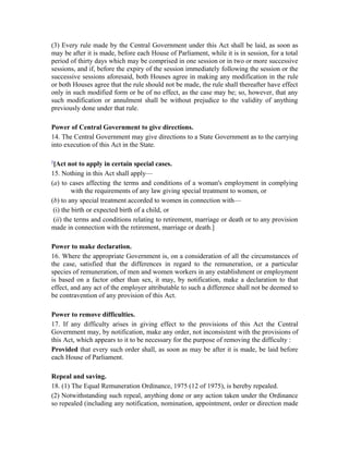(3) Every rule made by the Central Government under this Act shall be laid, as soon as
may be after it is made, before each House of Parliament, while it is in session, for a total
period of thirty days which may be comprised in one session or in two or more successive
sessions, and if, before the expiry of the session immediately following the session or the
successive sessions aforesaid, both Houses agree in making any modification in the rule
or both Houses agree that the rule should not be made, the rule shall thereafter have effect
only in such modified form or be of no effect, as the case may be; so, however, that any
such modification or annulment shall be without prejudice to the validity of anything
previously done under that rule.
Power of Central Government to give directions.
14. The Central Government may give directions to a State Government as to the carrying
into execution of this Act in the State.
5
[Act not to apply in certain special cases.
15. Nothing in this Act shall apply—
(a) to cases affecting the terms and conditions of a woman's employment in complying
with the requirements of any law giving special treatment to women, or
(b) to any special treatment accorded to women in connection with—
(i) the birth or expected birth of a child, or
(ii) the terms and conditions relating to retirement, marriage or death or to any provision
made in connection with the retirement, marriage or death.]
Power to make declaration.
16. Where the appropriate Government is, on a consideration of all the circumstances of
the case, satisfied that the differences in regard to the remuneration, or a particular
species of remuneration, of men and women workers in any establishment or employment
is based on a factor other than sex, it may, by notification, make a declaration to that
effect, and any act of the employer attributable to such a difference shall not be deemed to
be contravention of any provision of this Act.
Power to remove difficulties.
17. If any difficulty arises in giving effect to the provisions of this Act the Central
Government may, by notification, make any order, not inconsistent with the provisions of
this Act, which appears to it to be necessary for the purpose of removing the difficulty :
Provided that every such order shall, as soon as may be after it is made, be laid before
each House of Parliament.
Repeal and saving.
18. (1) The Equal Remuneration Ordinance, 1975 (12 of 1975), is hereby repealed.
(2) Notwithstanding such repeal, anything done or any action taken under the Ordinance
so repealed (including any notification, nomination, appointment, order or direction made
 