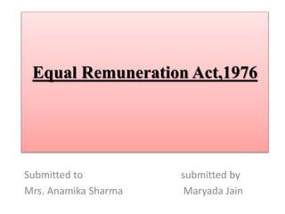 Equal Remuneration Act,1976
Submitted to submitted by
Mrs. Anamika Sharma Maryada Jain
 