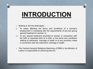 INTRODUCTION
 Nothing in this Act shall apply:-
(i) To cases affecting the terms and conditions of a woman's
employment in complying with the requirements of any law giving
special treatment to women; or
(ii) To any special treatment accorded to women in connection with
the birth or expected birth of a child, or the terms and conditions
relating to retirement, marriage or death or to any provision made
in connection with the retirement, marriage or death.
 The Central Industrial Relations Machinery (CIRM) in the Ministry of
Labour is responsible for enforcing this Act.
 