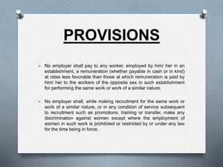 PROVISIONS
 No employer shall pay to any worker, employed by him/ her in an
establishment, a remuneration (whether payable in cash or in kind)
at rates less favorable than those at which remuneration is paid by
him/ her to the workers of the opposite sex in such establishment
for performing the same work or work of a similar nature.
 No employer shall, while making recruitment for the same work or
work of a similar nature, or in any condition of service subsequent
to recruitment such as promotions, training or transfer, make any
discrimination against women except where the employment of
women in such work is prohibited or restricted by or under any law
for the time being in force.
 