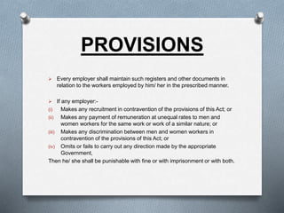 PROVISIONS
 Every employer shall maintain such registers and other documents in
relation to the workers employed by him/ her in the prescribed manner.
 If any employer:-
(i) Makes any recruitment in contravention of the provisions of this Act; or
(ii) Makes any payment of remuneration at unequal rates to men and
women workers for the same work or work of a similar nature; or
(iii) Makes any discrimination between men and women workers in
contravention of the provisions of this Act; or
(iv) Omits or fails to carry out any direction made by the appropriate
Government,
Then he/ she shall be punishable with fine or with imprisonment or with both.
 