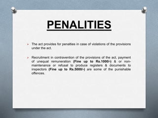 PENALITIES
 The act provides for penalties in case of violations of the provisions
under the act.
 Recruitment in contravention of the provisions of the act, payment
of unequal remuneration (Fine up to Rs.1000/-) & or non-
maintenance or refusal to produce registers & documents to
inspectors (Fine up to Rs.5000/-) are some of the punishable
offences.
 