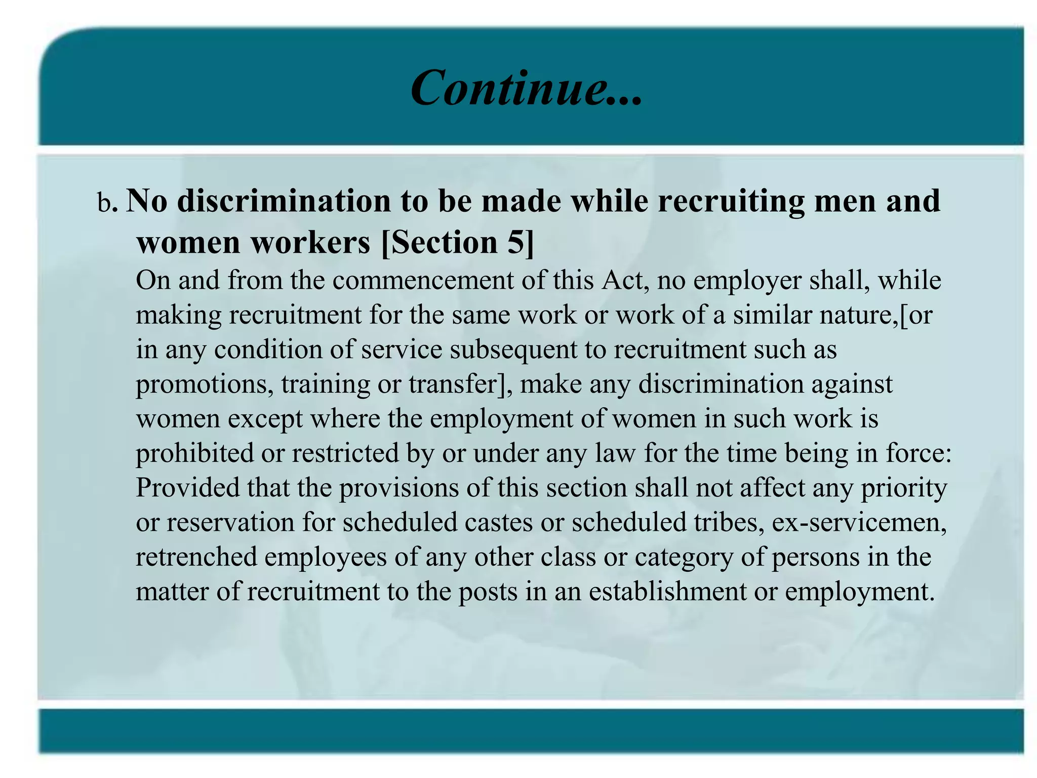 Continue...
b. No discrimination to be made while recruiting men and
women workers [Section 5]
On and from the commencement of this Act, no employer shall, while
making recruitment for the same work or work of a similar nature,[or
in any condition of service subsequent to recruitment such as
promotions, training or transfer], make any discrimination against
women except where the employment of women in such work is
prohibited or restricted by or under any law for the time being in force:
Provided that the provisions of this section shall not affect any priority
or reservation for scheduled castes or scheduled tribes, ex-servicemen,
retrenched employees of any other class or category of persons in the
matter of recruitment to the posts in an establishment or employment.
 