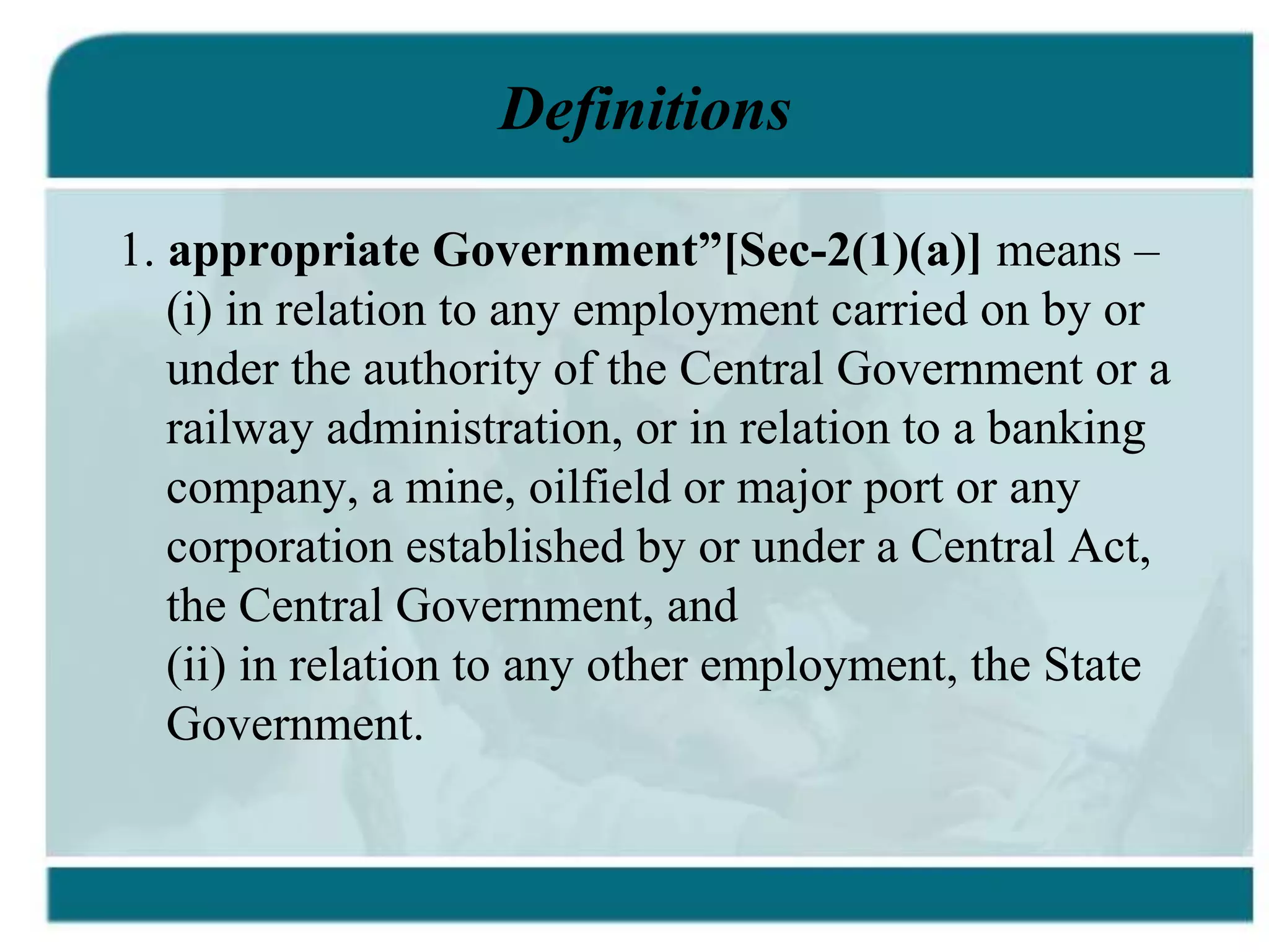 Definitions
1. appropriate Government”[Sec-2(1)(a)] means –
(i) in relation to any employment carried on by or
under the authority of the Central Government or a
railway administration, or in relation to a banking
company, a mine, oilfield or major port or any
corporation established by or under a Central Act,
the Central Government, and
(ii) in relation to any other employment, the State
Government.
 