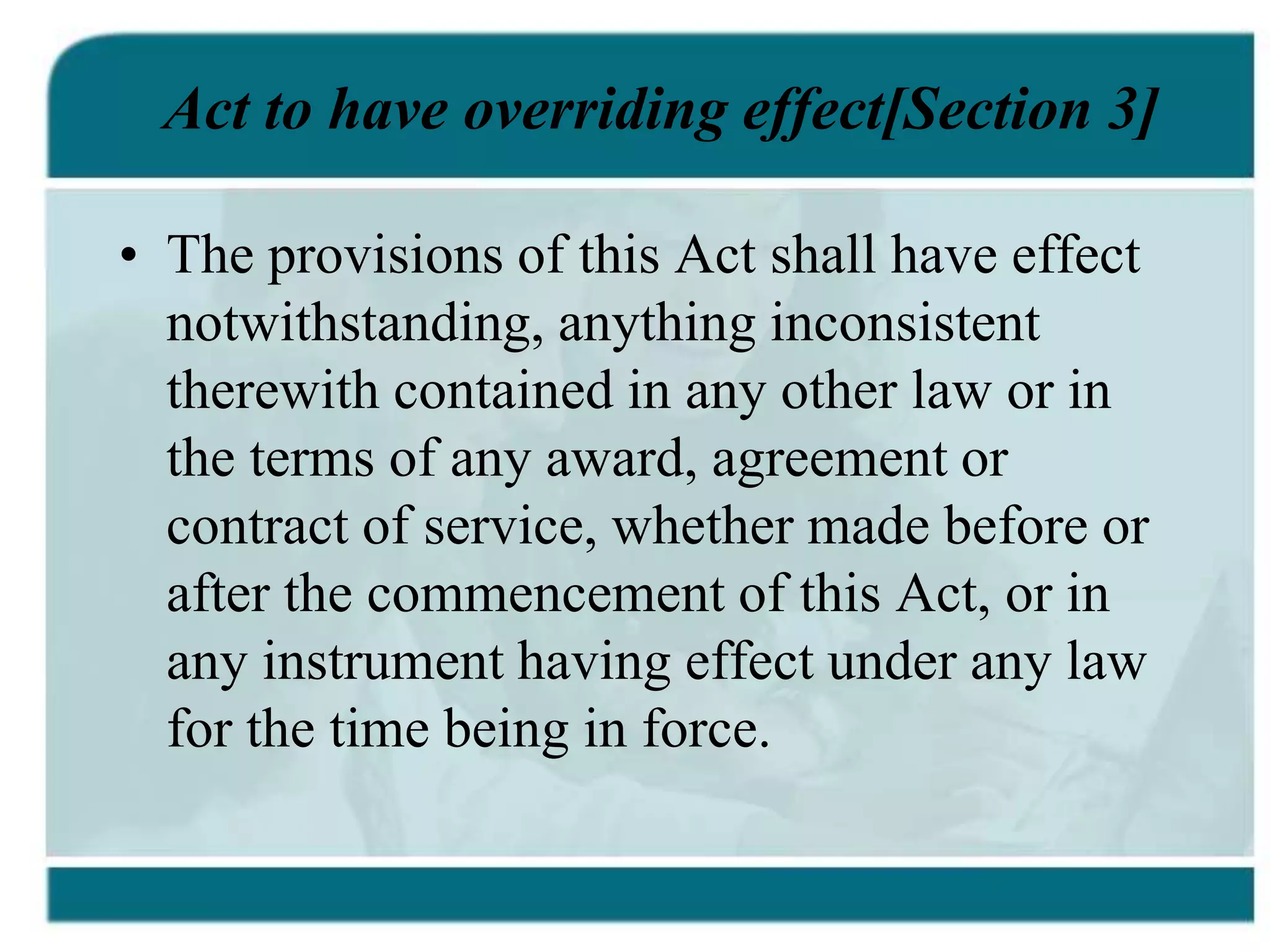 Act to have overriding effect[Section 3]
• The provisions of this Act shall have effect
notwithstanding, anything inconsistent
therewith contained in any other law or in
the terms of any award, agreement or
contract of service, whether made before or
after the commencement of this Act, or in
any instrument having effect under any law
for the time being in force.
 