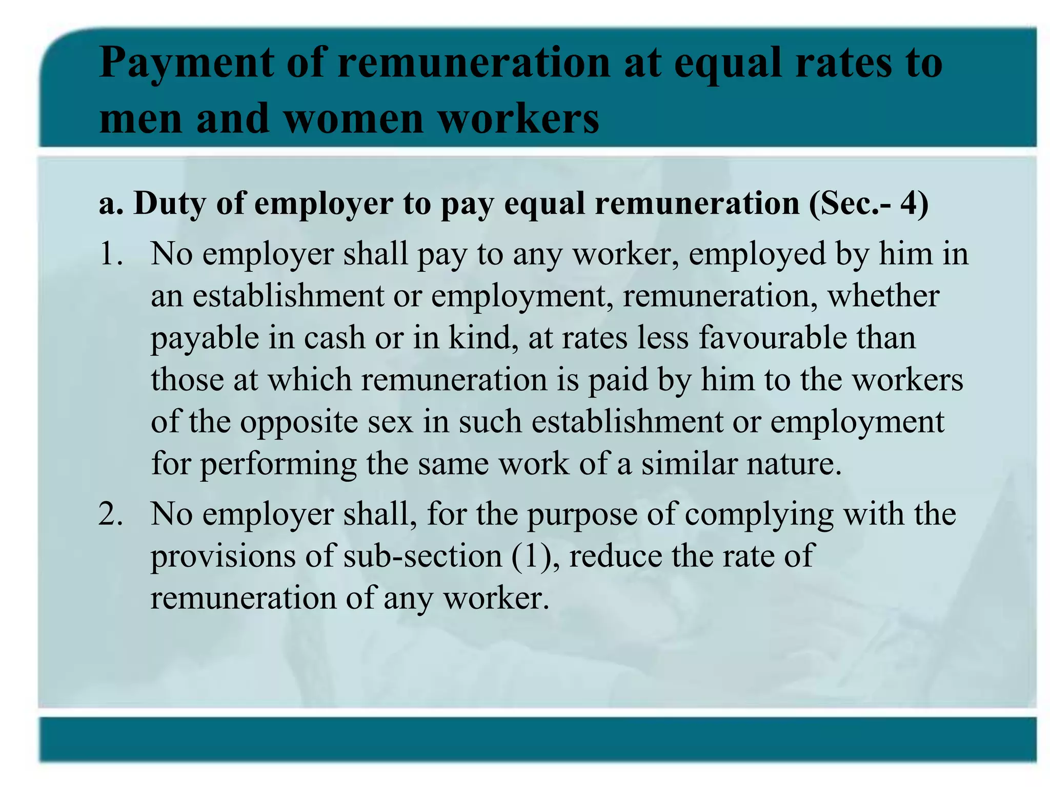 Payment of remuneration at equal rates to
men and women workers
a. Duty of employer to pay equal remuneration (Sec.- 4)
1. No employer shall pay to any worker, employed by him in
an establishment or employment, remuneration, whether
payable in cash or in kind, at rates less favourable than
those at which remuneration is paid by him to the workers
of the opposite sex in such establishment or employment
for performing the same work of a similar nature.
2. No employer shall, for the purpose of complying with the
provisions of sub-section (1), reduce the rate of
remuneration of any worker.
 