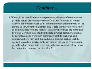 Continue...
3. Where, in an establishment or employment, the rates of remuneration
payable before the commencement of this Act for men and women
workers for the same work of a similar nature are different only on the
ground of sex, then the higher (in case where there are only two rates),
or as the case may be, the highest (in cases where there are more than
two rates), or such rates shall be the rate at which remuneration shall
be payable, on and from such commencement, to such men and
women workers. Provided that nothing in this sub-section shall be
deemed to entitle a worker to the revision of the rate of remuneration
payable to him or her with reference to the service rendered by him or
her before the commencement or this Act.
 