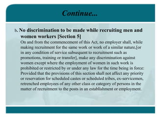 Continue...
b. No discrimination to be made while recruiting men and
women workers [Section 5]
On and from the commencement of this Act, no employer shall, while
making recruitment for the same work or work of a similar nature,[or
in any condition of service subsequent to recruitment such as
promotions, training or transfer], make any discrimination against
women except where the employment of women in such work is
prohibited or restricted by or under any law for the time being in force:
Provided that the provisions of this section shall not affect any priority
or reservation for scheduled castes or scheduled tribes, ex-servicemen,
retrenched employees of any other class or category of persons in the
matter of recruitment to the posts in an establishment or employment.
 