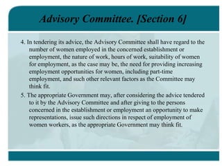 Advisory Committee. [Section 6]
4. In tendering its advice, the Advisory Committee shall have regard to the
number of women employed in the concerned establishment or
employment, the nature of work, hours of work, suitability of women
for employment, as the case may be, the need for providing increasing
employment opportunities for women, including part-time
employment, and such other relevant factors as the Committee may
think fit.
5. The appropriate Government may, after considering the advice tendered
to it by the Advisory Committee and after giving to the persons
concerned in the establishment or employment an opportunity to make
representations, issue such directions in respect of employment of
women workers, as the appropriate Government may think fit.
 