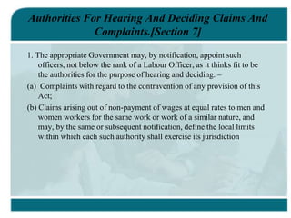 Authorities For Hearing And Deciding Claims And
Complaints.[Section 7]
1. The appropriate Government may, by notification, appoint such
officers, not below the rank of a Labour Officer, as it thinks fit to be
the authorities for the purpose of hearing and deciding. –
(a) Complaints with regard to the contravention of any provision of this
Act;
(b) Claims arising out of non-payment of wages at equal rates to men and
women workers for the same work or work of a similar nature, and
may, by the same or subsequent notification, define the local limits
within which each such authority shall exercise its jurisdiction
 