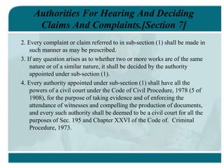Authorities For Hearing And Deciding
Claims And Complaints.[Section 7]
2. Every complaint or claim referred to in sub-section (1) shall be made in
such manner as may be prescribed.
3. If any question arises as to whether two or more works are of the same
nature or of a similar nature, it shall be decided by the authority
appointed under sub-section (1).
4. Every authority appointed under sub-section (1) shall have all the
powers of a civil court under the Code of Civil Procedure, 1978 (5 of
1908), for the purpose of taking evidence and of enforcing the
attendance of witnesses and compelling the production of documents,
and every such authority shall be deemed to be a civil court for all the
purposes of Sec. 195 and Chapter XXVI of the Code of. Criminal
Procedure, 1973.
 