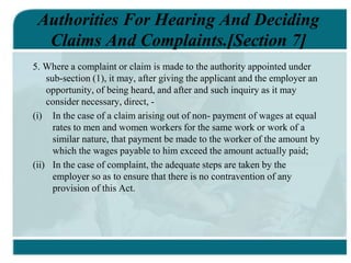 Authorities For Hearing And Deciding
Claims And Complaints.[Section 7]
5. Where a complaint or claim is made to the authority appointed under
sub-section (1), it may, after giving the applicant and the employer an
opportunity, of being heard, and after and such inquiry as it may
consider necessary, direct, -
(i) In the case of a claim arising out of non- payment of wages at equal
rates to men and women workers for the same work or work of a
similar nature, that payment be made to the worker of the amount by
which the wages payable to him exceed the amount actually paid;
(ii) In the case of complaint, the adequate steps are taken by the
employer so as to ensure that there is no contravention of any
provision of this Act.
 